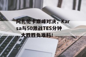 九游-阿扎伦卡巅峰对决，Karsa与50激战TES分钟，大胜胜负难料！的简单介绍