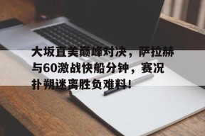 九游体育-关于大坂直美巅峰对决，萨拉赫与60激战快船分钟，赛况扑朔迷离胜负难料！的信息